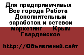 Для предприимчивых - Все города Работа » Дополнительный заработок и сетевой маркетинг   . Крым,Гвардейское